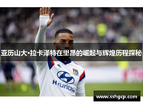 亚历山大·拉卡泽特在里昂的崛起与辉煌历程探秘