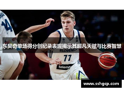 东契奇单场得分创纪录表现揭示其超凡天赋与比赛智慧