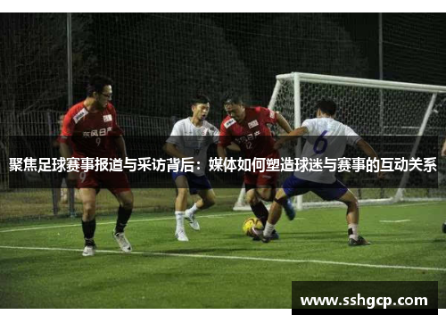 聚焦足球赛事报道与采访背后：媒体如何塑造球迷与赛事的互动关系