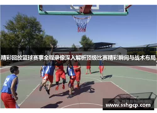 精彩回放篮球赛事全程录像深入解析顶级比赛精彩瞬间与战术布局