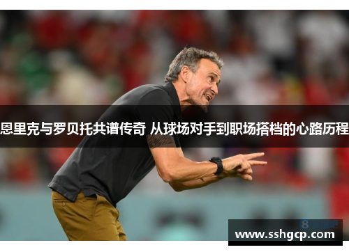 恩里克与罗贝托共谱传奇 从球场对手到职场搭档的心路历程