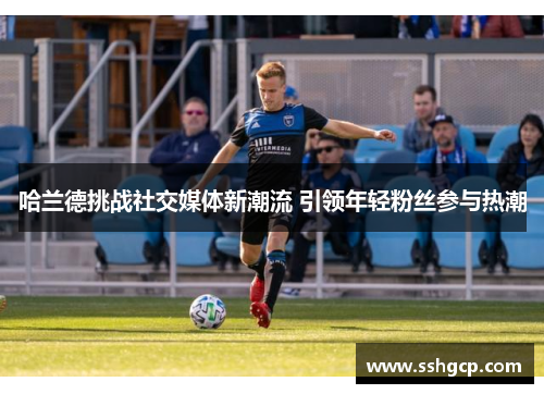 哈兰德挑战社交媒体新潮流 引领年轻粉丝参与热潮