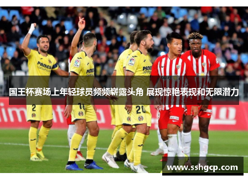 国王杯赛场上年轻球员频频崭露头角 展现惊艳表现和无限潜力