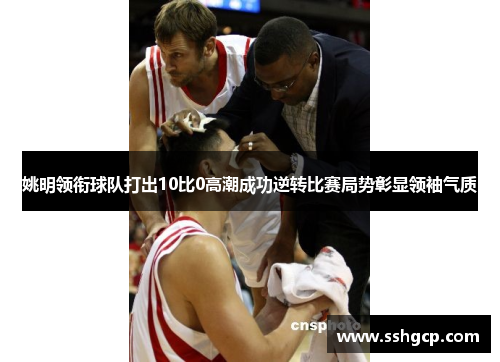 姚明领衔球队打出10比0高潮成功逆转比赛局势彰显领袖气质