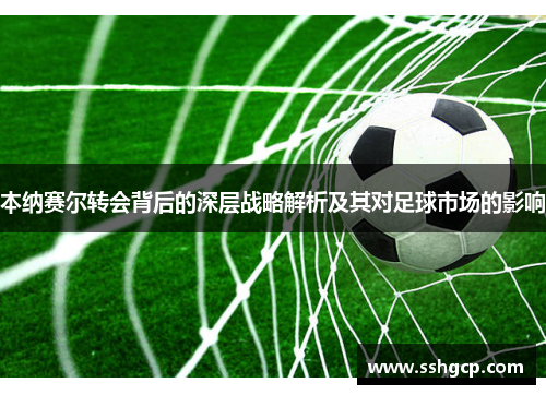 本纳赛尔转会背后的深层战略解析及其对足球市场的影响