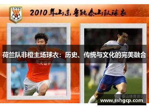 荷兰队非橙主场球衣:历史、传统与文化的完美融合 荷兰队非橙主场球衣:历史、传统与文化的完美融合